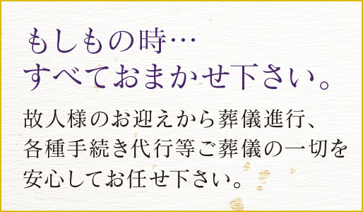 もしもの時・・・すべておまかせ下さい。故人様のお迎えから葬儀進行、各種手続き代行等のご葬儀の一切を安心してお任せ下さい。