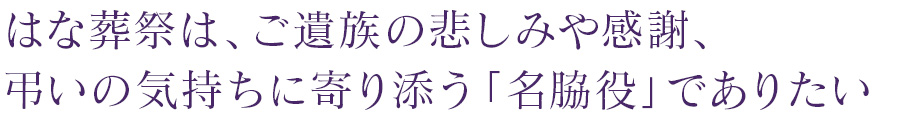 はな葬祭は、ご遺族の悲しみや感謝、弔いの気持ちに寄り添う「名脇役」でありたい